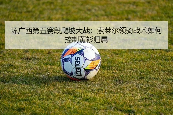 环广西第五赛段爬坡大战：索莱尔领骑战术如何控制黄衫归属