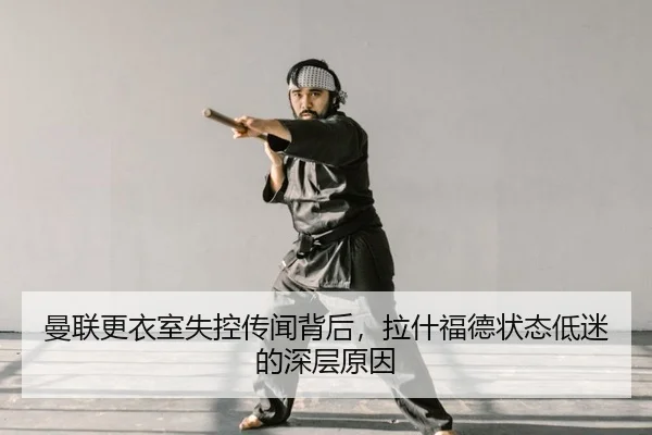 曼联更衣室失控传闻背后，拉什福德状态低迷的深层原因